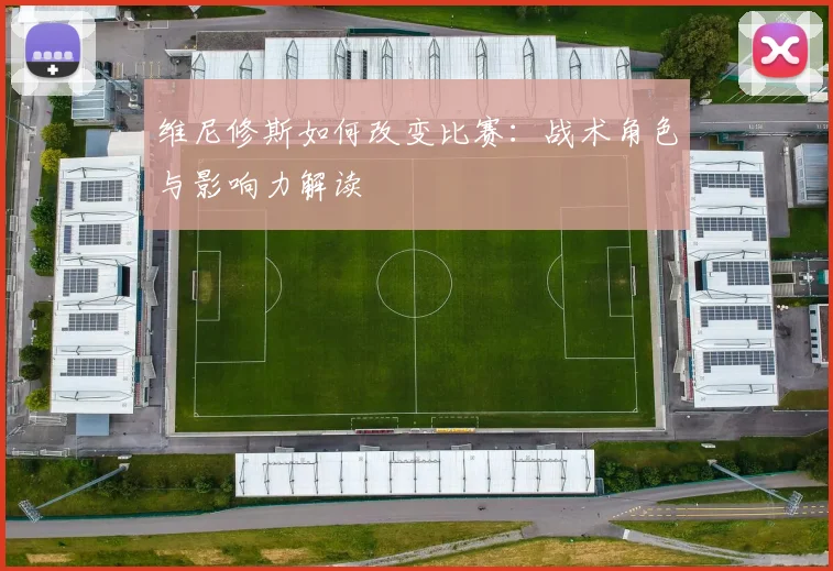 维尼修斯如何改变比赛：战术角色与影响力解读